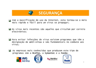 SEGURANÇA
Com a massificação do uso da Internet, esta tornou-se o meio
mais rápido e fácil para um vírus se propagar;


Os vírus mais recentes são aqueles que circulam por correio
electrónico;


Para evitar infecções de vírus existem programas que têm a
designação de anti-vírus e são fundamentais no combate aos
              anti-
vírus;

As empresas mais conhecidas que produzem este tipo de
programas são a McAfee a Symantec e a Panda
                McAfee,                Panda;



                                                         4
 