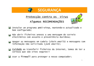 SEGURANÇA
           Protecção contra os         Vírus
              Algumas RECOMENDAÇÕES

Instalar um programa anti-vírus mantendo-o actualizado e
                     anti-vírus,
bem configurado;

Não abrir ficheiros anexos a uma mensagem de correio
electrónico com assunto e proveniência duvidosa;

Apagar as mensagens em cadeia (chain emails) e mensagens com
informação não solicitada (junk emails);

Cuidado ao transferir ficheiros da Internet, temos de ter a
certeza que são sites seguros!!

Usar a firewall para proteger o nosso computador;
                                                           5
 