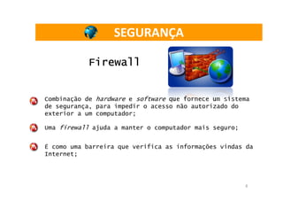 SEGURANÇA

           Firewall


Combinação de hardware e software que fornece um sistema
de segurança, para impedir o acesso não autorizado do
exterior a um computador;

Uma firewall ajuda a manter o computador mais seguro;


É como uma barreira que verifica as informações vindas da
Internet;




                                                        6
 