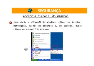 SEGURANÇA
       Aceder à Firewall do Windows

Para abrir o Firewall do Windows
                         Windows, clicar em Iniciar
                                            Iniciar,
Definições,
Definições    Painel   de   controlo   e,   em   seguida,   duplo
clique em Firewall do Windows




                                                                7
 