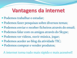  Podemos trabalhar e estudar;
Vantagens da internet
 Podemos fazer pesquisas sobre diversos temas;
 Podemos enviar e receber ficheiros através do email;
 Podemos falar com os amigos através do Skype;
 Podemos ver vídeos, ouvir música, jogar;
 Podemos aceder ao blog da atividade TIC;
A internet torna tudo mais rápido e mais acessível!
 Podemos comprar e vender produtos;
 
