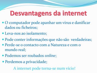  O computador pode apanhar um vírus e danificar
dados ou ficheiros;
Desvantagens da internet
 Leva-nos ao isolamento;
 Perde-se o contacto com a Natureza e com o
mundo real;
 Podemos ser roubados online;
A internet pode torna-se num vício!
 Perdemos a privacidade;
 Pode conter informações que não são verdadeiras;
 
