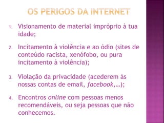 1. Visionamento de material impróprio à tua
idade;
2. Incitamento à violência e ao ódio (sites de
conteúdo racista, xenófobo, ou pura
incitamento à violência);
3. Violação da privacidade (acederem às
nossas contas de email, facebook,…);
4. Encontros online com pessoas menos
recomendáveis, ou seja pessoas que não
conhecemos.
 