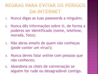 1. Nunca digas as tuas passwords a ninguém;
2. Nunca dês informações sobre ti, de forma a
poderes ser identificado (nome, telefone,
morada, foto);
3. Não abras emails de quem não conheças
(pode conter um vírus!);
4. Nunca deves falar online com pessoas que
não conheces;
5. Abandona os chats de conversação se
alguém for rude ou desagradável contigo.
 