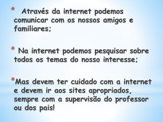 * Através da internet podemos
comunicar com os nossos amigos e
familiares;
* Na internet podemos pesquisar sobre
todos os temas do nosso interesse;
*Mas devem ter cuidado com a internet
e devem ir aos sites apropriados,
sempre com a supervisão do professor
ou dos pais!
 