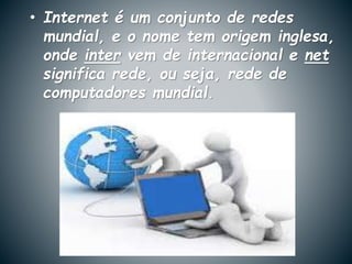 • Internet é um conjunto de redes
mundial, e o nome tem origem inglesa,
onde inter vem de internacional e net
significa rede, ou seja, rede de
computadores mundial.
 
