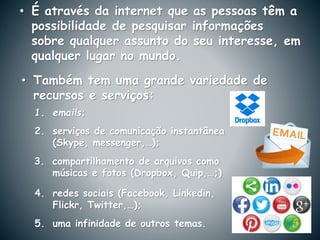 • É através da internet que as pessoas têm a
possibilidade de pesquisar informações
sobre qualquer assunto do seu interesse, em
qualquer lugar no mundo.
1. emails;
• Também tem uma grande variedade de
recursos e serviços:
5. uma infinidade de outros temas.
2. serviços de comunicação instantânea
(Skype, messenger,…);
3. compartilhamento de arquivos como
músicas e fotos (Dropbox, Quip,…;)
4. redes sociais (Facebook, Linkedin,
Flickr, Twitter,…);
 