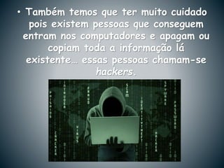 • Também temos que ter muito cuidado
pois existem pessoas que conseguem
entram nos computadores e apagam ou
copiam toda a informação lá
existente… essas pessoas chamam-se
hackers.
 