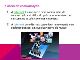  Meio de comunicação
1. A internet é o melhor e mais rápido meio de
comunicação e é utilizada pelo mundo inteiro tanto
em casa, na escola como nas empresas;
2. A internet permite-nos comunicar no momento com
qualquer pessoa, em qualquer parte do mundo.
 