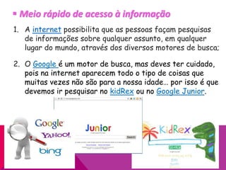  Meio rápido de acesso à informação
1. A internet possibilita que as pessoas façam pesquisas
de informações sobre qualquer assunto, em qualquer
lugar do mundo, através dos diversos motores de busca;
2. O Google é um motor de busca, mas deves ter cuidado,
pois na internet aparecem todo o tipo de coisas que
muitas vezes não são para a nossa idade… por isso é que
devemos ir pesquisar no kidRex ou no Google Junior.
 