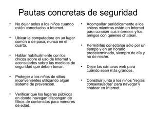 Pautas concretas de seguridad
• No dejar solos a los niños cuando
estén conectados a Internet.
• Ubicar la computadora en un lugar
común o de paso, nunca en el
cuarto.
• Hablar habitualmente con los
chicos sobre el uso de Internet y
aconsejarlos sobre las medidas de
seguridad que deben tomar.
• Proteger a los niños de sitios
inconvenientes utilizando algún
sistema de prevención.
• Verificar que los lugares públicos
en donde navegan dispongan de
filtros de contenidos para menores
de edad.
• Acompañar periódicamente a los
chicos mientras están en Internet
para conocer sus intereses y los
amigos con quienes chatean.
• Permitirles conectarse sólo por un
tiempo y en un horario
predeterminado, siempre de día y
no de noche.
• Dejar las cámaras web para
cuando sean más grandes.
• Construir junto a los niños "reglas
consensuadas" para navegar y
chatear en Internet.
 