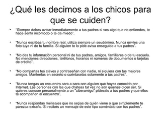 ¿Qué les decimos a los chicos para
que se cuiden?
• “Siempre debes avisar inmediatamente a tus padres si ves algo que no entiendes, te
hace sentir incómodo o te da miedo”.
• “Nunca escribas tu nombre real, utiliza siempre un seudónimo. Nunca envíes una
foto tuya ni de tu familia. Si alguien te lo pide avisa enseguida a tus padres”.
• “No des tu información personal ni de tus padres, amigos, familiares o de tu escuela.
No menciones direcciones, teléfonos, horarios ni números de documentos o tarjetas
de crédito”.
• “No compartas tus claves y contraseñan con nadie, ni siquiera con tus mejores
amigos. Mantenlas en secreto o cuéntaselas solamente a tus padres”.
• “Nunca tengas un encuentro cara a cara con alguien que hayas conocido por
Internet. Las personas con las que chateas tal vez no son quienes dicen ser. Si
quieres conocer personalmente a un "ciberamigo" pídeselo a tus padres y que ellos
te acompañen al encuentro”.
• “Nunca respondas mensajes que no sepas de quién viene o que simplemente te
parezca extraño. Si recibes un mensaje de este tipo coméntalo con tus padres”.
 