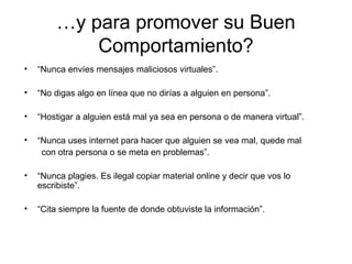 …y para promover su Buen
Comportamiento?
• “Nunca envíes mensajes maliciosos virtuales”.
• “No digas algo en línea que no dirías a alguien en persona”.
• “Hostigar a alguien está mal ya sea en persona o de manera virtual”.
• “Nunca uses internet para hacer que alguien se vea mal, quede mal
con otra persona o se meta en problemas”.
• “Nunca plagies. Es ilegal copiar material online y decir que vos lo
escribiste”.
• “Cita siempre la fuente de donde obtuviste la información”.
 