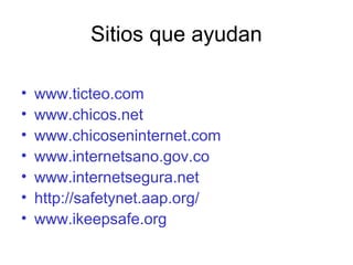 Sitios que ayudan
• www.ticteo.com
• www.chicos.net
• www.chicoseninternet.com
• www.internetsano.gov.co
• www.internetsegura.net
• http://safetynet.aap.org/
• www.ikeepsafe.org
 