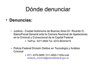 Dónde denunciar
• Denuncias:
– Justicia - Ciudad Autónoma de Buenos Aires Dr. Ricardo O.
SáenzFiscal General ante la Camara Nacional de Apelaciones
en lo Criminal y Correccional de la Capital Federal.
» Tel/Fax 4371-9859 Tel. 4372-8634/5219
– Policia Federal División Delitos en Tecnología y Análisis
Criminal
» 011- 4370-5899 / 011-4800-1120e-mail
analisis_criminal@policiafederal.gov.ar
 