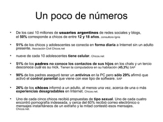 Un poco de números
• De los casi 10 millones de usuarios argentinos de redes sociales y blogs,
el 50% corresponde a chicos de entre 12 y 18 años. consultora Ignis
• 51% de los chicos y adolescentes se conecta en forma diaria a Internet sin un adulto
presente. Asociación Civil Chicos.net
• nueve de cada 10 adolescentes tiene celular. Chicos.net
• 51% de los padres no conoce los contactos de sus hijos en los chats y un tercio
desconoce cuál es su nick. Tienen la computadora en su habitación (45,3%) SAP
• 90% de los padres aseguró tener un antivirus en la PC pero sólo 29% afirmó que
activó el control parental que viene con ese tipo de software. SAP
• 26% de los chicos informó a un adulto, al menos una vez, acerca de una o más
experiencias desagradables en Internet. Chicos.net.
• Uno de cada cinco chicos recibió propuestas de tipo sexual. Uno de cada cuatro
encontró pornografía indeseada, y cerca del 60% recibió correo electrónico o
mensajes instantáneos de un extraño y la mitad contestó esos mensajes.
Chicos.net.
 