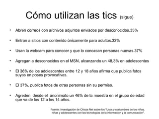 Cómo utilizan las tics (sigue)
• Abren correos con archivos adjuntos enviados por desconocidos.35%
• Entran a sitios con contenido únicamente para adultos.32%
• Usan la webcam para conocer y que lo conozcan personas nuevas.37%
• Agregan a desconocidos en el MSN, alcanzando un 48,3% en adolescentes
• El 36% de los adolescentes entre 12 y 18 años afirma que publica fotos
suyas en poses provocativas.
• El 37%, publica fotos de otras personas sin su permiso.
• Agreden desde el anonimato un 46% de la muestra en el grupo de edad
que va de los 12 a los 14 años.
Fuente: Investigación de Chicos Net sobre los "Usos y costumbres de los niños,
niñas y adolescentes con las tecnologías de la información y la comunicación".
 