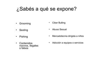 ¿Sabés a qué se expone?
• Grooming
• Sexting
• Pishing
• Contenidos
nocivos, ilegales
o falsos
• Ciber Bulling
• Abuso Sexual
• Mercadotecnia dirigida a niños
• Adicción a equipos o servicios
 