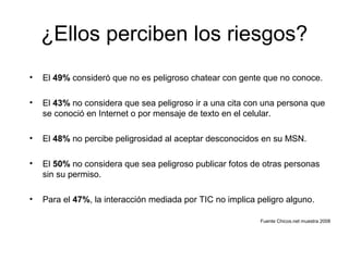 ¿Ellos perciben los riesgos?
• El 49% consideró que no es peligroso chatear con gente que no conoce.
• El 43% no considera que sea peligroso ir a una cita con una persona que
se conoció en Internet o por mensaje de texto en el celular.
• El 48% no percibe peligrosidad al aceptar desconocidos en su MSN.
• El 50% no considera que sea peligroso publicar fotos de otras personas
sin su permiso.
• Para el 47%, la interacción mediada por TIC no implica peligro alguno.
Fuente Chicos.net muestra 2008
 