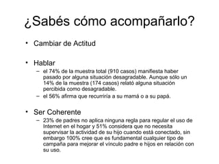 ¿Sabés cómo acompañarlo?
• Cambiar de Actitud
• Hablar
– el 74% de la muestra total (910 casos) manifiesta haber
pasado por alguna situación desagradable. Aunque sólo un
14% de la muestra (174 casos) relató alguna situación
percibida como desagradable.
– el 56% afirma que recurriría a su mamá o a su papá.
• Ser Coherente
– 23% de padres no aplica ninguna regla para regular el uso de
Internet en el hogar y 51% considera que no necesita
supervisar la actividad de su hijo cuando está conectado, sin
embargo 100% cree que es fundamental cualquier tipo de
campaña para mejorar el vínculo padre e hijos en relación con
su uso.
 