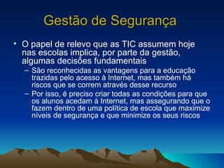 Gestão de Segurança   O papel de relevo que as TIC assumem hoje nas escolas implica, por parte da gestão, algumas decisões fundamentais São reconhecidas as vantagens para a educação trazidas pelo acesso à Internet, mas também há riscos que se correm através desse recurso Por isso, é preciso criar todas as condições para que os alunos acedam à Internet, mas assegurando que o fazem dentro de uma política de escola que maximize níveis de segurança e que minimize os seus riscos  