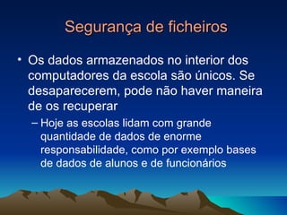 Segurança de ficheiros Os dados armazenados no interior dos computadores da escola são únicos. Se desaparecerem, pode não haver maneira de os recuperar Hoje as escolas lidam com grande quantidade de dados de enorme responsabilidade, como por exemplo bases de dados de alunos e de funcionários 