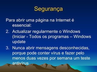 Segurança Para abrir uma página na Internet é essencial: Actualizar regularmente o Windows (Iniciar - Todos os programas – Windows update Nunca abrir mensagens desconhecidas, porque pode conter vírus e fazer pelo menos duas vezes por semana um teste antivírus  