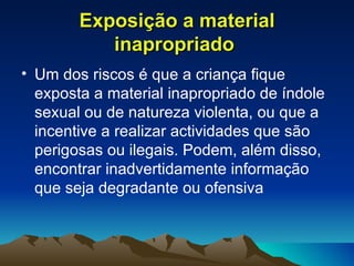 Exposição a material inapropriado   Um dos riscos é que a criança fique exposta a material inapropriado de índole sexual ou de natureza violenta, ou que a incentive a realizar actividades que são perigosas ou ilegais. Podem, além disso, encontrar inadvertidamente informação que seja degradante ou ofensiva 