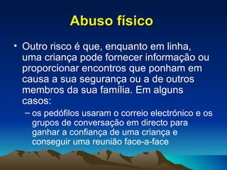 Abuso físico   Outro risco é que, enquanto em linha, uma criança pode fornecer informação ou proporcionar encontros que ponham em causa a sua segurança ou a de outros membros da sua família. Em alguns casos: os pedófilos usaram o correio electrónico e os grupos de conversação em directo para ganhar a confiança de uma criança e conseguir uma reunião face-a-face 
