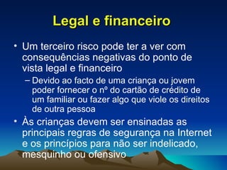 Legal e financeiro   Um terceiro risco pode ter a ver com consequências negativas do ponto de vista legal e financeiro Devido ao facto de uma criança ou jovem poder fornecer o nº do cartão de crédito de um familiar ou fazer algo que viole os direitos de outra pessoa Às crianças devem ser ensinadas as principais regras de segurança na Internet e os princípios para não ser indelicado, mesquinho ou ofensivo 