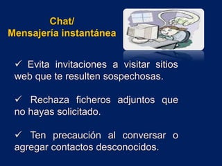  Evita invitaciones a visitar sitios
web que te resulten sospechosas.
 Rechaza ficheros adjuntos que
no hayas solicitado.
 Ten precaución al conversar o
agregar contactos desconocidos.
Chat/
Mensajería instantánea
 