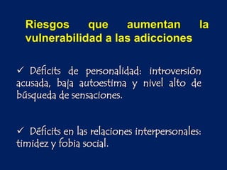  Déficits de personalidad: introversión
acusada, baja autoestima y nivel alto de
búsqueda de sensaciones.
 Déficits en las relaciones interpersonales:
timidez y fobia social.
Riesgos que aumentan la
vulnerabilidad a las adicciones
 