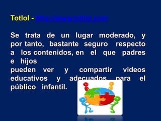 Totlol - http://www.totlol.com
Se trata de un lugar moderado, y
por tanto, bastante seguro respecto
a los contenidos, en el que padres
e hijos
pueden ver y compartir videos
educativos y adecuados para el
público infantil.
 