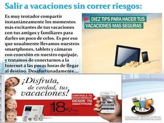 Salir a vacaciones sin correr riesgos:
Es muy tentador compartir
instantáneamente los momentos
más excitantes de tus vacaciones
con tus amigos y familiares para
darles un poco de celos. Es por eso
que usualmente llevamos nuestros
smartphones, tablets y cámaras
con conexión en nuestro equipaje,
y tratamos de conectarnos a la
Internet a las pocas horas de llegar
al destino. Desafortunadamente….
 