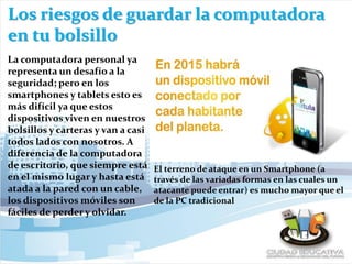 Los riesgos de guardar la computadora
en tu bolsillo
La computadora personal ya
representa un desafío a la
seguridad; pero en los
smartphones y tablets esto es
más difícil ya que estos
dispositivos viven en nuestros
bolsillos y carteras y van a casi
todos lados con nosotros. A
diferencia de la computadora
de escritorio, que siempre está
en el mismo lugar y hasta está
atada a la pared con un cable,
los dispositivos móviles son
fáciles de perder y olvidar.
El terreno de ataque en un Smartphone (a
través de las variadas formas en las cuales un
atacante puede entrar) es mucho mayor que el
de la PC tradicional
 