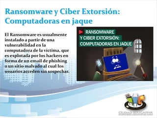 Ransomware y Ciber Extorsión:
Computadoras en jaque
El Ransomware es usualmente
instalado a partir de una
vulnerabilidad en la
computadora de la víctima, que
es explotada por los hackers en
forma de un email de phishing
o un sitio malvado al cual los
usuarios acceden sin sospechar.
 