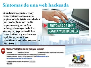 Síntomas de una web hackeada
Si un hacker, con talento y
conocimiento, ataca a una
página web, la triste realidad es
que probablemente nadie
llegue a averiguarlo. Sin
embargo, la mayoría de los
atacantes no poseen dichos
conocimientos y suelen usar
exploits ya conocidos,
cometiendo los mismos errores
que otros.
 