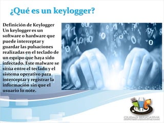 ¿Qué es un keylogger?
Definición de Keylogger
Un keylogger es un
software o hardware que
puede interceptar y
guardar las pulsaciones
realizadas en el teclado de
un equipo que haya sido
infectado. Este malware se
sitúa entre el teclado y el
sistema operativo para
interceptar y registrar la
información sin que el
usuario lo note.
 