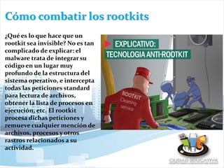 Cómo combatir los rootkits
¿Qué es lo que hace que un
rootkit sea invisible? No es tan
complicado de explicar: el
malware trata de integrar su
código en un lugar muy
profundo de la estructura del
sistema operativo, e intercepta
todas las peticiones standard
para lectura de archivos,
obtener la lista de procesos en
ejecución, etc. El rootkit
procesa dichas peticiones y
remueve cualquier mención de
archivos, procesos y otros
rastros relacionados a su
actividad.
 