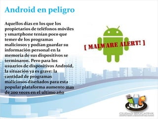 Android en peligro
Aquellos días en los que los
propietarios de teléfonos móviles
y smartphone tenían poco que
temer de los programas
maliciosos y podían guardar su
información personal en la
memoria de sus dispositivos se
terminaron. Pero para los
usuarios de dispositivos Android,
la situación ya es grave: la
cantidad de programas
maliciosos diseñados para esta
popular plataforma aumento mas
de 200 veces en el ultimo año
 