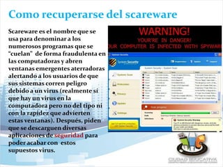 Como recuperarse del scareware
Scareware es el nombre que se
usa para denominar a los
numerosos programas que se
“cuelan” de forma fraudulenta en
las computadoras y abren
ventanas emergentes aterradoras
alertando a los usuarios de que
sus sistemas corren peligro
debido a un virus (realmente sí
que hay un virus en la
computadora pero no del tipo ni
con la rapidez que advierten
estas ventanas). Después, piden
que se descarguen diversas
aplicaciones de seguridad para
poder acabar con estos
supuestos virus.
 