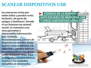 SCANEAR DISPOSITIVOS USB
las amenazas están por
todos lados y pueden venir,
inclusive, de parte de
amigos y familiares. Siendo
el ser humano un animal
social, se comunica con
otras personas e
intercambia información
que traslada,
frecuentemente, a través de
dispositivos móviles. Éstos
tienen cierta tendencia a la
infección y pueden infectar
tu computadora y tus datos
como cualquier virus. Para
protegerlos, recomendamos
escanear tus unidades
extraíbles al conectarlas.
 