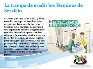 La trampa de evadir los Términos de
Servicio
Si tienes una sensación cálida y difusa
cuando una app o sitio web te hace
aceptar sus Términos de Servicio
(ToS), como si acabaras de entrar en
una especie de beneficio legal mutuo,
tendrías que volver a pensarlo: Los
términos de servicio, particularmente
los de los sitios gratuitos, no existen
para proteger a los usuarios, sino para
proteger legalmente a las compañías
con las que interactúas online, y para
permitirles recolectar y vender
información de usuarios a terceras
partes
 