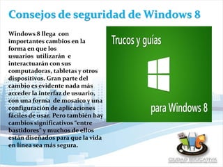 Consejos de seguridad de Windows 8
Windows 8 llega con
importantes cambios en la
forma en que los
usuarios utilizarán e
interactuarán con sus
computadoras, tabletas y otros
dispositivos. Gran parte del
cambio es evidente nada más
acceder la interfaz de usuario,
con una forma de mosaico y una
configuración de aplicaciones
fáciles de usar. Pero también hay
cambios significativos “entre
bastidores” y muchos de ellos
están diseñados para que la vida
en línea sea más segura.
 