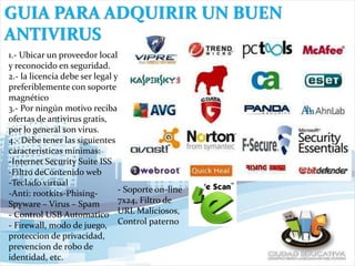 GUIA PARA ADQUIRIR UN BUEN
ANTIVIRUS
1.- Ubicar un proveedor local
y reconocido en seguridad.
2.- la licencia debe ser legal y
preferiblemente con soporte
magnético
3.- Por ningún motivo reciba
ofertas de antivirus gratis,
por lo general son virus.
4.- Debe tener las siguientes
características minimas:
-Internet Security Suite ISS
-Filtro deContenido web
-Teclado virtual
-Anti: rootkits-Phising-
Spyware – Virus – Spam
- Control USB Automatico
- Firewall, modo de juego,
proteccion de privacidad,
prevencion de robo de
identidad, etc.
- Soporte on-line
7x24, Filtro de
URL Maliciosos,
Control paterno
 