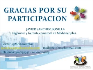 JAVIER SANCHEZ BONILLA
Ingeniero y Gerente comercial en Medianet plus.
Twitter: @Medianetplus
jsanchez@medianetplus.com – medianetplus@hotmail.com
Teléfonos: 3114755952 - 018000110285
 