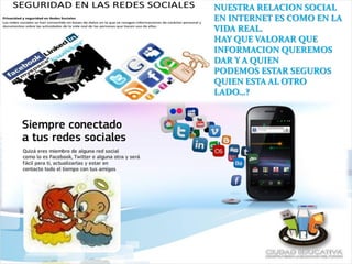 NUESTRA RELACION SOCIAL
EN INTERNET ES COMO EN LA
VIDA REAL.
HAY QUE VALORAR QUE
INFORMACION QUEREMOS
DAR Y A QUIEN
PODEMOS ESTAR SEGUROS
QUIEN ESTA AL OTRO
LADO…?
 