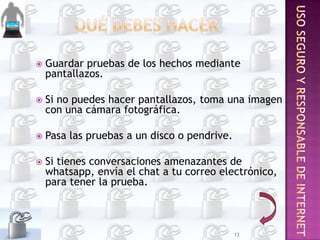 

Guardar pruebas de los hechos mediante
pantallazos.



Si no puedes hacer pantallazos, toma una imagen
con una cámara fotográfica.



Pasa las pruebas a un disco o pendrive.



Si tienes conversaciones amenazantes de
whatsapp, envía el chat a tu correo electrónico,
para tener la prueba.

13

 