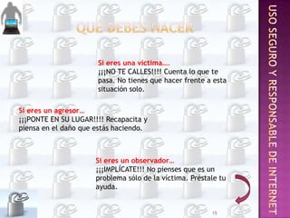 Si eres una víctima….
¡¡¡NO TE CALLES!!!! Cuenta lo que te
pasa. No tienes que hacer frente a esta
situación solo.

Si eres un agresor…
¡¡¡PONTE EN SU LUGAR!!!! Recapacita y
piensa en el daño que estás haciendo.

Si eres un observador…
¡¡¡IMPLÍCATE!!! No pienses que es un
problema sólo de la víctima. Préstale tu
ayuda.

15

 