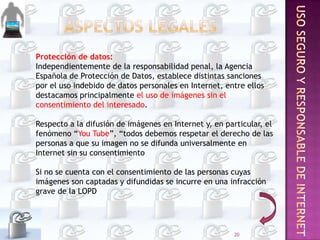 Protección de datos:
Independientemente de la responsabilidad penal, la Agencia
Española de Protección de Datos, establece distintas sanciones
por el uso indebido de datos personales en Internet, entre ellos
destacamos principalmente el uso de imágenes sin el
consentimiento del interesado.
Respecto a la difusión de imágenes en Internet y, en particular, el
fenómeno “You Tube”, “todos debemos respetar el derecho de las
personas a que su imagen no se difunda universalmente en
Internet sin su consentimiento
Si no se cuenta con el consentimiento de las personas cuyas
imágenes son captadas y difundidas se incurre en una infracción
grave de la LOPD

20

 